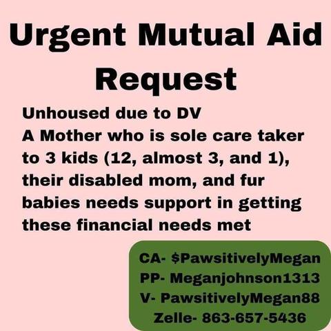 Urgent Mutual Aid Request

Unhoused due to DV

A Mother who is sole care taker to 3 kids (12, almost 3, and 1), their disabled mom, and fur babies needs support in getting these financial needs met

CA- $Pawsitively Megan

PP- Meganjohnson1313

V- Pawsitively Megan88

Zelle-863-657-5436