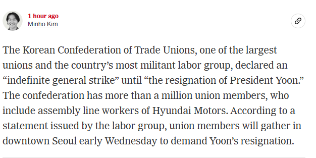 The Korean Confederation of Trade Unions, one of the largest unions and the country’s most militant labor group, declared an “indefinite general strike” until “the resignation of President Yoon.” The confederation has more than a million union members, who include assembly line workers of Hyundai Motors. According to a statement issued by the labor group, union members will gather in downtown Seoul early Wednesday to demand Yoon’s resignation. 