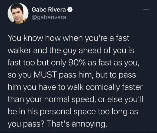 You know how when you're a fast walker and the guy ahead of you is fast too but only 90% as fast as you,
you MUST pass him, but to pass him ....