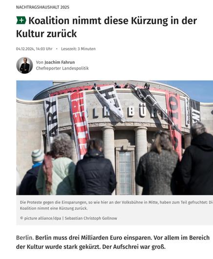 Screenshot Berliner Morgenpost: NACHTRAGSHAUSHALT 2025
• Koalition nimmt diese Kürzung in der
Kultur zurück - Die Proteste gegen die Einsparungen, so wie hier an der Volksbühne in Mitte, haben zum Teil gefruchtet: Die Koalition nimmt eine Kürzung zurück Berlin muss drei Milliarden Euro einsparen. Vor allem im Bereich der Kultur wurde stark gekürzt. Der Aufschrei war groß.