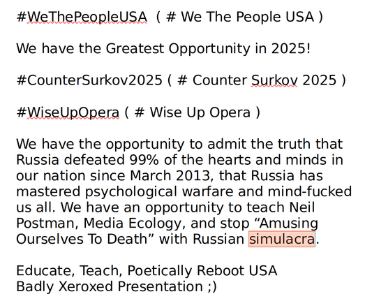 #WeThePeopleUSA  ( # We The People USA )

We have the Greatest Opportunity in 2025!

#CounterSurkov2025 ( # Counter Surkov 2025 )

#WiseUpOpera ( # Wise Up Opera )

We have the opportunity to admit the truth that Russia defeated 99% of the hearts and minds in our nation since March 2013, that Russia has mastered psychological warfare and mind-fucked us all. We have an opportunity to teach Neil Postman, Media Ecology, and stop “Amusing Ourselves To Death” with Russian simulacra.

Educate, Teach, Poetically Reboot USA
Badly Xeroxed Presentation ;)