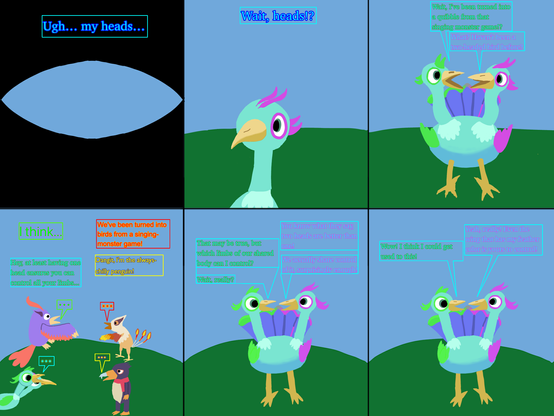Panel 1: POV scene of me opening my eyes. “Ugh… my heads…”
Panel 2: I see a bird head staring back at me, presumably attached to my body. “Wait, heads!?” 
Panel 3: I realize I’ve been turned into a Quibble, a two-headed bird from a music game. “Wait, I’ve been turned into a quibble from that singing monster game!?” “What? Haven’t been a two-headed bird before?”
Panel 4: Three of my OC friends have been turned into birds from the game. “I think…” “We've been turned into birds from a singing-monster game!” “Dangit, I'm the always-chilly penguin!” “Hey, at least having one head ensures you can control all your limbs...”
Panels 5 and 6: I learn I share control of my body. “You know what they say, two heads are better than one!” “That may be true, but which limbs of our shared body can I control?” “We actually share control of it, surprisingly enough!” “Wait, really?” “Yeah, really! Even the wing that has my feather color is yours to control!” “Wow! I think I could get used to this!”