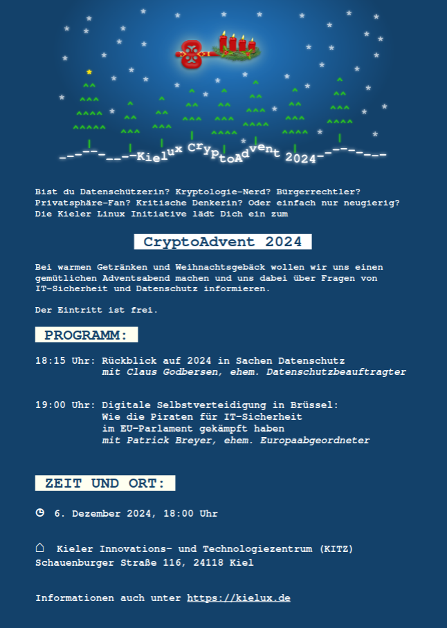 Bist du Datenschützerin? Kryptologie-Nerd? Bürgerrechtler?
Privatsphäre-Fan? Kritische Denkerin? Oder einfach nur neugierig?
Die Kieler Linux Initiative lädt Dich ein zum
CryptoAdvent 2024
Bei warmen Getränken und Weihnachtsgebäck wollen wir uns einen
gemütlichen Adventsabend machen und uns dabei über Fragen von
IT-Sicherheit und Datenschutz informieren.
Der Eintritt ist frei.
PROGRAMM:
18:15 Uhr: Rückblick auf 2024 in Sachen Datenschutz
mit Claus Godbersen, ehem. Datenschutzbeauftragter
19:00 Uhr: Digitale Selbstverteidigung in Brüssel:
Wie die Piraten für IT-Sicherheit
im EU-Parlament gekämpft haben
mit Patrick Breyer, ehem. Europaabgeordneter
ZEIT UND ORT:
◷ 6. Dezember 2024, 18:00 Uhr
⌂ Kieler Innovations- und Technologiezentrum (KITZ)
Schauenburger Straße 116, 24118 Kiel
Informationen auch unter https://kielux.de