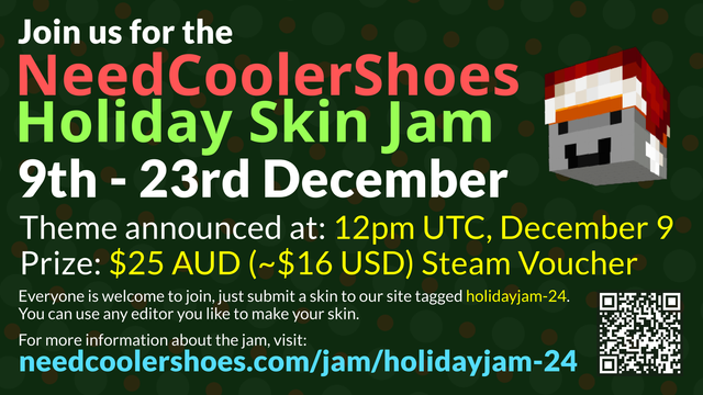 NeedCoolerShoes Holiday Skin Jam!

9th - 23rd of December.

Theme announced at: 12pm UTC, December 9
Prize: $25 AUD (~$16 USD) Steam Voucher

Everyone welcome to join, just submit a skin to the site tagged "holidayjam-24".
You can use any editor you like to make your skin.

For more information visit: https://needcoolershoes.com/jam/holidayjam-24