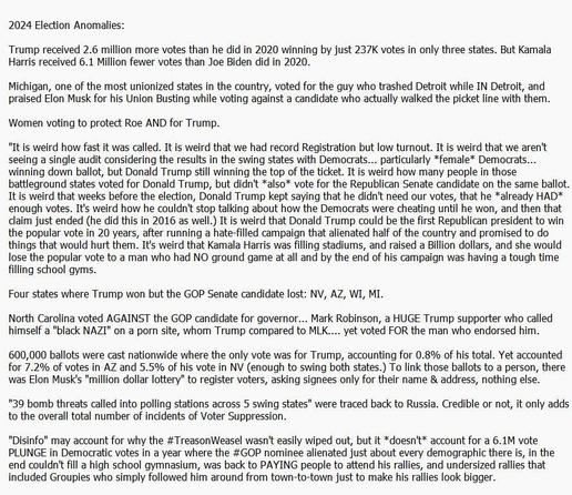 Politics Girl listing anomalies:
https://www.youtube.com/watch?v=Kmeo6eGy1wI&t=2014s

Video of people leaving Trump rally early:
https://www.msn.com/en-us/news/politics/rally-goers-leave-in-droves-after-trump-is-3-hours-late/vi-AA1sWVIZ)

Under/Over votes:
https://substack.com/inbox/post/151721941

Musk's "lottery" collecting only names & addresses:
https://substack.com/inbox/post/151721941

Fake Firefighters and Union Workers being PAID to appear behind Trump at rallies in the final days:
https://www.meidasplus.com/p/fake-firefighters-and-union-workers

Groupies following him around the country to make his rallies look bigger:
https://mastodon.social/@MugsysRapSheet/112909045973482971
https://mastodon.social/@MugsysRapSheet/113050947268990791
https://mastodon.social/@MugsysRapSheet/113051011770803720

List of Voter restriction lawsuits across the country filed by the GOP:
https://www.washingtonpost.com/politics/2024/09/10/mail-voting-pennsylvania-trump-republicans/