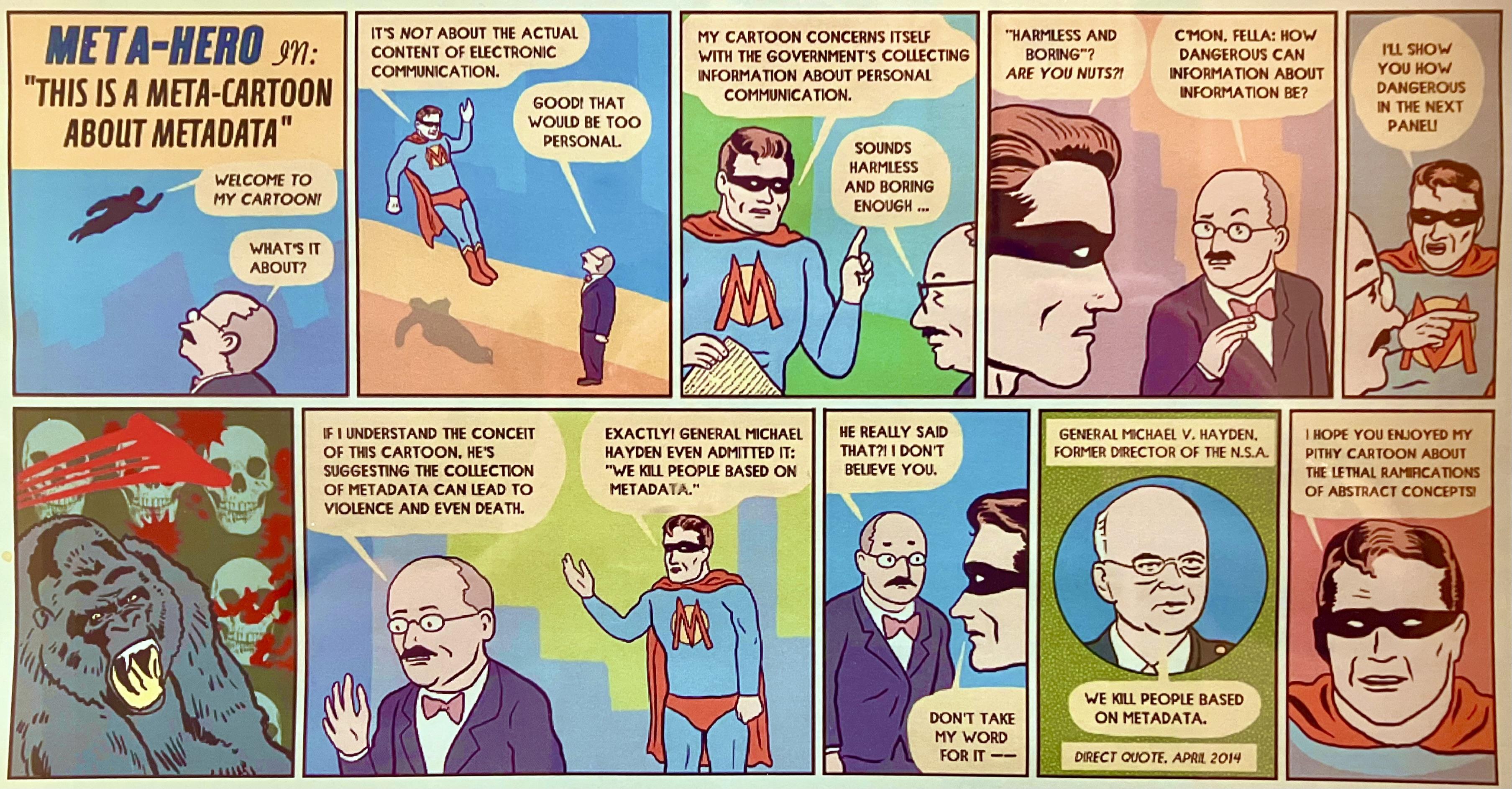 A colorful comic strip titled "Meta-Hero in: 'This is a Meta-Cartoon About Metadata.'" The comic introduces a superhero called Meta-Hero, who explains the concept of metadata and its implications.

In the first panel, a man in a suit and bow tie asks Meta-Hero, "What's it about?" as Meta-Hero welcomes the audience to his cartoon.
Meta-Hero explains that the cartoon is "not about the actual content of electronic communication" but rather about the government's collection of information about personal communication. The man responds that it "sounds harmless and boring enough."
Meta-Hero challenges this view, and the man questions how information about information could be dangerous. Meta-Hero promises to show him in the next panel.
A dramatic panel shows a gorilla roaring in front of a background filled with skulls, representing the potentially violent consequences of metadata collection.
The man reflects, saying the cartoon suggests metadata collection could lead to violence and death. Meta-Hero confirms this and quotes former NSA Director Michael V. Hayden: "We kill people based on metadata."
The man is skeptical of the quote's authenticity, but Meta-Hero tells him, "Don't take my word for it," showing Hayden's direct quote with his image: "We kill people based on metadata," attributed to April 2014.
In the final panel, Meta-Hero concludes by saying, "I hope you enjoyed my pithy cartoon about the lethal ramifications of abstract concepts."