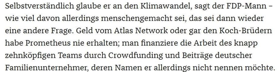 Selbstverständlich glaube er an den Klimawandel, sagt der FDP-Mann – wie viel davon allerdings menschengemacht sei, das sei dann wieder eine andere Frage. Geld vom Atlas Network oder gar den Koch-Brüdern habe Prometheus nie erhalten; man finanziere die Arbeit des knapp zehnköpfigen Teams durch Crowdfunding und Beiträge deutscher Familienunternehmer, deren Namen er allerdings nicht nennen möchte. 
