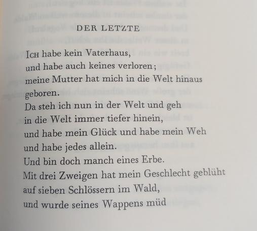 Der Letzte

Ich habe kein Vaterhaus,
und habe auch keines verloren;
meine Mutter hat mich in die Welt hinaus geboren.
Da steh ich nun in der Welt und geh
in die Welt immer tiefer hinein,
und habe mein Glück und habe mein Weh
und habe jedes allein.
Und bin doch manch eines Erbe.
Mit drei Zweigen hat mein Geschlecht geblüht
auf sieben Schlössern im Wald,
und wurde seines Wappens müd