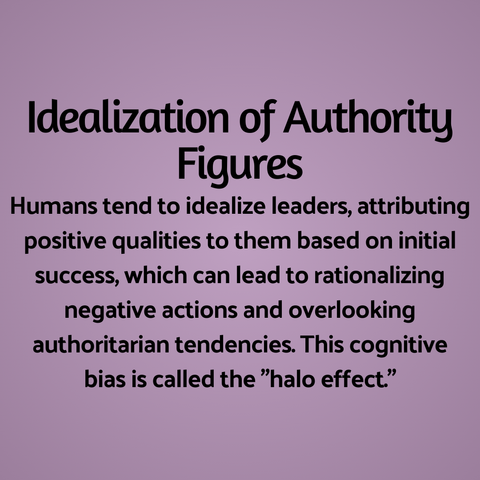 Idealization of Authority Figures: Humans tend to idealize leaders, attributing positive qualities to them based on initial success, which can lead to rationalizing negative actions and overlooking authoritarian tendencies. This cognitive bias is called the "halo effect."
