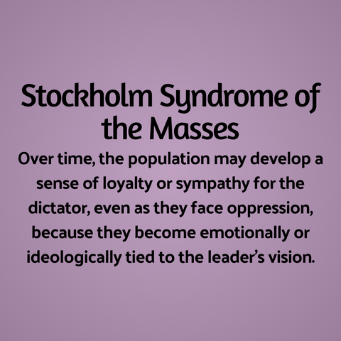 Stockholm Syndrome of the Masses: Over time, the population may develop a sense of loyalty or sympathy for the dictator, even as they face oppression, because they become emotionally or ideologically tied to the leader's vision.