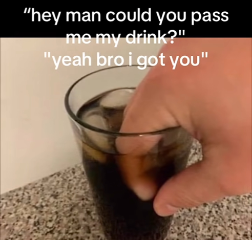 Image with text.

Text:
"Hey man could you pass me my drink?"
"Yeah bro, I got you."

Image:  a clear glass on a granite countertop, filled with cola and some ice. There is a hand grasping the glass, but it's pinching the top rim with the thumb on the outside of the glass and the fingers on the inside, half-submerged in the cola.
