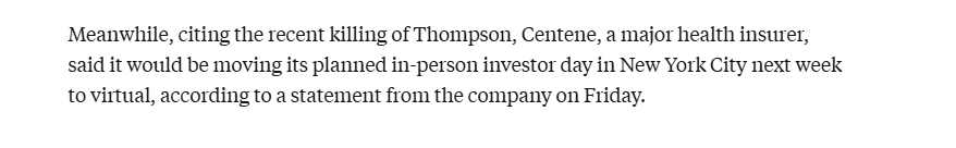 Meanwhile, citing the recent killing of Thompson, Centene, a major health insurer, 
 said it would be moving its planned in-person investor day in New York City next week 
 to virtual, according to a statement from the company on Friday.
