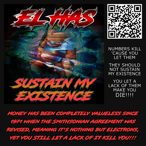 Sustain My Existence by El Has. Lyrics from the song are presented: "Numbers kill 'cause you let them! They should not sustain my existence. You let a lack of them make you DIE!!!!"

The description of the song reads: Money has been completely valueless since 1971 when the Smithsonian Agreement was  revised, meaning it's nothing but electrons, YET YOU STILL LET A LACK OF IT KILL YOU!!!!

The QR code takes you to https://distrokid.com/hyperfollow/elhas/sustain-my-existence