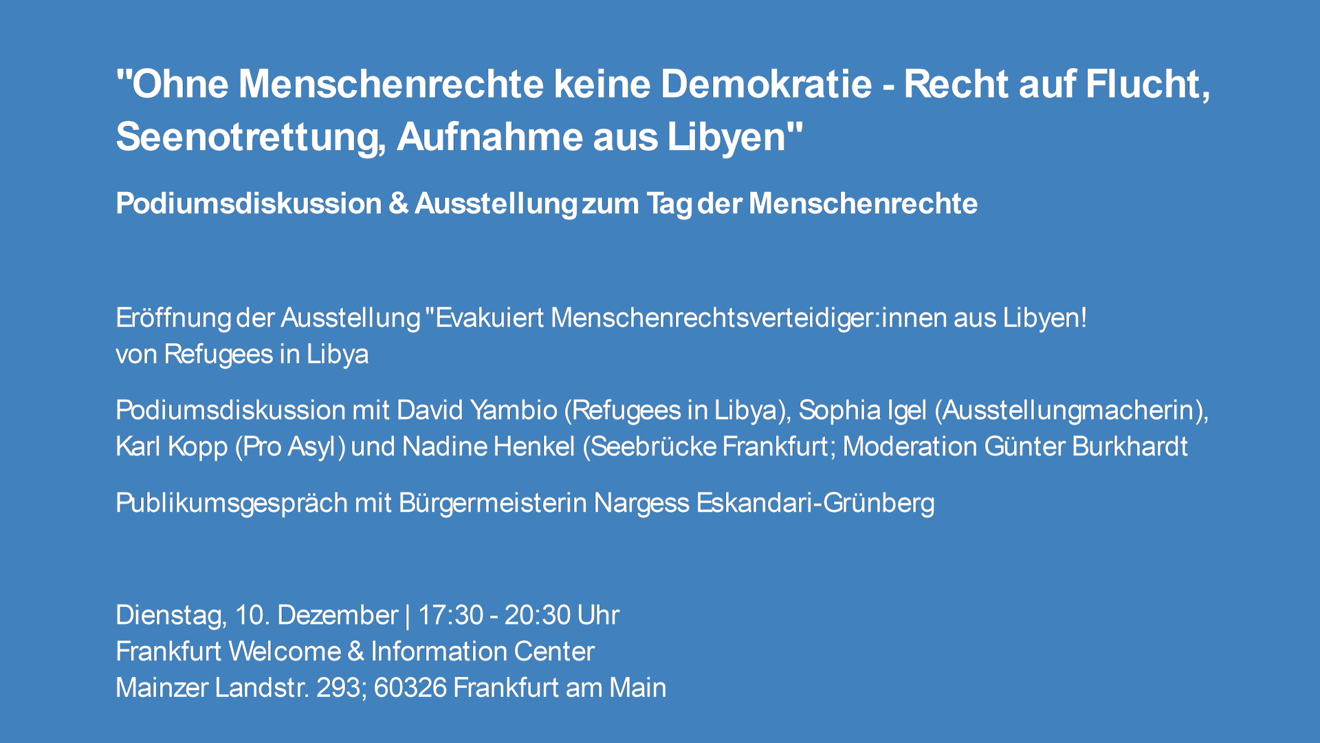 "Ohne Menschenrechte keine Demokratie - Recht auf Flucht, Seenotrettung, Aufnahme aus Libyen"<br>Podiumsdiskussion & Ausstellung zum Tag der Menschenrechte</p><p>Eröffnung der Ausstellung "Evakuiert Menschenrechtsverteidiger:innen aus Libyen!<br>von Refugees in Libya<br>Podiumsdiskussion mit David Yambio (Refugees in Libya), Sophia Igel (Ausstellungmacherin), Karl Kopp (Pro Asyl) und Nadine Henkel (Seebrücke Frankfurt; Moderation Günter Burkhardt<br>Publikumsgespräch mit Bürgermeisterin Nargess Eskandari-Grünberg</p><p>Dienstag, 10. Dezember | 17:30 - 20:30 Uhr<br>Frankfurt Welcome & Information Center<br>Mainzer Landstr. 293; 60326 Frankfurt am Main