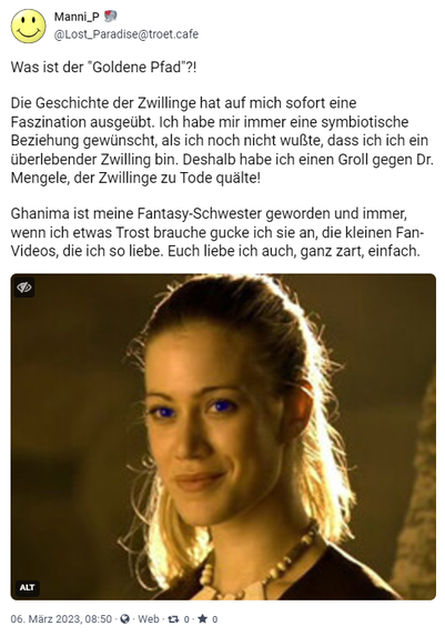 Screenshot Porträt Ghanima 

Die Kinder des Wüstenplaneten

Der "Goldene Pfad" 

Erklärung im Video 

Dezember 2024

Was ist der "Goldene Pfad"?!

Die Geschichte der Zwillinge hat auf mich sofort eine Faszination ausgeübt. Ich habe mir immer eine symbiotische Beziehung gewünscht, als ich noch nicht wußte, dass ich ich ein überlebender Zwilling bin. Deshalb habe ich einen Groll gegen Dr. Mengele, der Zwillinge zu Tode quälte! 

Ghanima ist meine Fantasy-Schwester geworden und immer, wenn ich etwas Trost brauche gucke ich sie an, die kleinen Fan-Videos, die ich so liebe. Euch liebe ich auch, ganz zart, einfach.