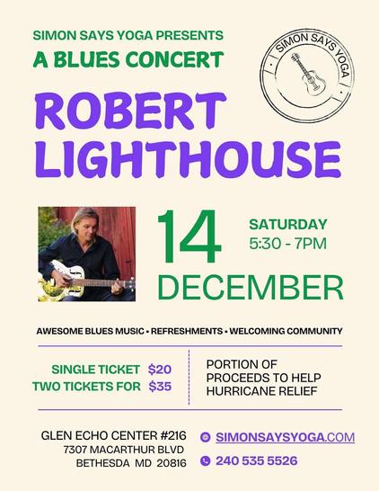 POSTER: Simon Says Yoga presents: A blues concert. ROBERT LIGHTHOUSE Saturday, December 14, 2024, 5:30 - 7:00 PM. Awesome blues music, refreshments, welcoming community. Single ticket: $20. Two tickets: $35. Portions of proceeds help hurricane relief. Glen Echo Center #216 * 7307 MacArthur Blvd. * Bethesda, MD 20816 * https://simonsaysyoga.com/ * Phone: 240.535.5526