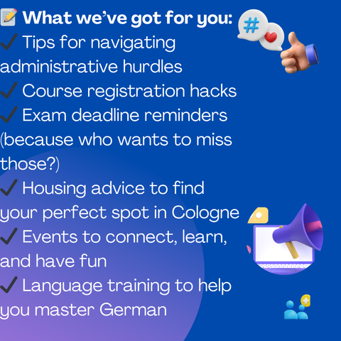 📝 What we’ve got for you:
✔️ Tips for navigating administrative hurdles
✔️ Course registration hacks
✔️ Exam deadline
✔️ Exam deadline reminders (because who wants to miss those?)
✔️ Housing advice to find your perfect spot in Cologne
✔️ Events to connect, learn, and have fun
✔️ Language training to help you master German