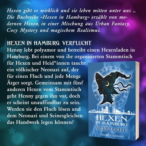 Hexen gibt es wirklich und sie leben mitten unter uns … Die Buchreihe »Hexen in Hamburg« erzählt von modernen Hexen, in einer Mischung aus Urban Fantasy, Cosy Mystery und magischem Realismus.

Hexen in Hamburg: Verflucht

Henny lebt polyamor und betreibt einen Hexenladen in Hamburg. Bei einem von ihr organisierten Stammtisch für Hexen und Heid*innen taucht ein völkischer Neonazi auf, der für einen Fluch und jede Menge Ärger sorgt. Gemeinsam mit fünf anderen Hexen vom Stammtisch geht Henny gegen ihn vor, doch er scheint unauffindbar zu sein. Werden sie den Fluch lösen und dem Neonazi und Seinesgleichen das Handwerk legen können?

Das Buchcover zeigt eine Silhouette: eine Person mit einem Hexenhut, außerdem die Skyline von Hamburg und einen runden isländischen "Vegvisir" (historische Zauberzeichen, mit Runen). Im Hintergrund ist Rauch zu sehen. Die Basisfarbe des Covers ist blau.