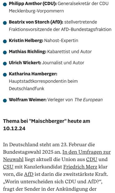 • Philipp Amthor (CDU): Generalsekretär der CDU
Mecklenburg-Vorpommern
• Beatrix von Storch (AfD): stellvertretende Fraktionsvorsitzende der AfD-Bundestagsfraktion
• Kristin Helberg: Nahost-Expertin
• Mathias Richling: Kabarettist und Autor
• Ulrich Wickert: Journalist und Autor
• Katharina Hamberger:
Hauptstadtkorrespondentin beim
Deutschlandfunk
• Wolfram Weimer: Verleger von The European
Thema bei "Maischberger" heute am
10.12.24
In Deutschland steht am 23. Februar die Bundestagswahl 2025 an. In den Umfragen zur Neuwahl liegt aktuell die Union aus CDU und CSU mit Kanzlerkandidat Friedrich Merz klar vorn, die AfD ist darin die zweitstärkste Kraft.
„Worin unterscheiden sich CDU und AfD?", fragt der Sender