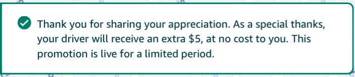 "Thank you for sharing your appreciation. As a special thanks, your driver will receive an extra $5, at no cost to you. This promotion is live for a limited period. "