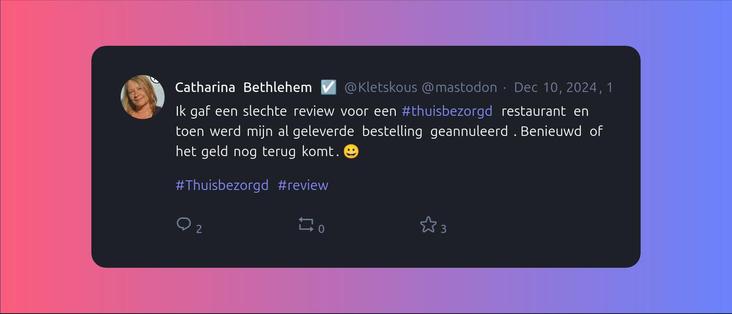 A screenshot of post by Catharina Bethlehem  ☑️ (@Kletskous@mastodon.social) beautified by Mastopoet tool. It was posted on Dec 10, 2024, 18:24 and has 3 favourites, 0 boosts and 2 replies.

Ik gaf een slechte review voor een #thuisbezorgd restaurant en toen werd mijn al geleverde bestelling geannuleerd. Benieuwd of het geld nog terug komt. 😀

#Thuisbezorgd #review