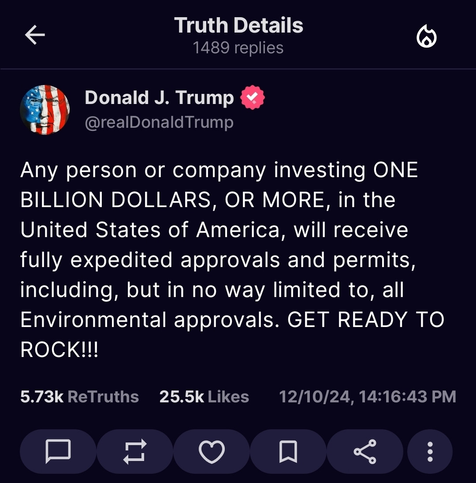 Trump post on Truth Social that says:
"Any person or company investing ONE BILLION DOLLARS, OR MORE, in the United States of America will receive fully expedited approval and permits, including, but in no way limited to, all Environmental approvals. GET READY TO ROCK.
