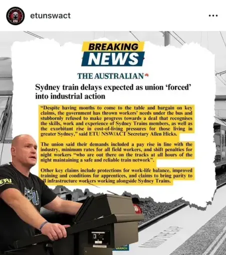 etunswact

BREAKING NEWS — THE AUSTRALIAN 

Sydney train delays expected as union ‘forced’ - into industrial action - 

TEXT: 
“Despite having months to come to the table and bargain on key claims, the government has thrown workers' needs under the bus and stubbornly refused to make progress towards a deal that recognises the skills, work and experience os Sydney Trains  members as well as the exorbitant rise in cost-of-living pressures for those living in greater Sydney,” 
said ETUNSW/ACT Secrctary Allen Hicks.

The union said their demands included a pay rise in line with the industry,  minimum rates for all field workers: and shift penalties for night workers “who are out there on the tracks at all hours of the night maintaining a safe and reliable train network”. 

Other key claims include protections for work-life balance, improved training and conditions for apprentices, and claims to bring parity to all infrastructure workers working alongside Sydney Trains. 

Photograph of Electrical Trades Union NSW/ACT organizer speaking while wearing ETU t-shirt. 