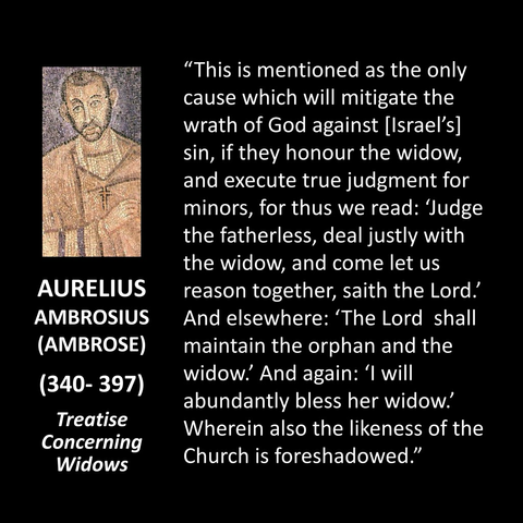 AURELIUS AMBROSIUS (AMBROSE) (340- 397) Treatise Concerning Widows "This is mentioned as the only cause which will mitigate the wrath of God against [Israel's] sin, if they honour the widow, and execute true judgment for minors, for thus we read: Judge the fatherless, deal justly with the widow, and come let us reason together, saith the Lord! And elsewhere: 'The Lord shall maintain the orphan and the widow. And again: 'I will abundantly bless her widow. Wherein also the likeness of the Church is foreshadowed."