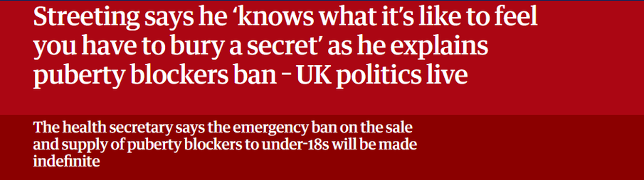 Streeting says he 'knows what it's like to feel 
 you have to bury a secret' as he explains 
 puberty blockers ban - UK politics live 
 The health secretary says the emergency ban on the sale 
 and supply of puberty blockers to under-18s will be made 
 indefinite
