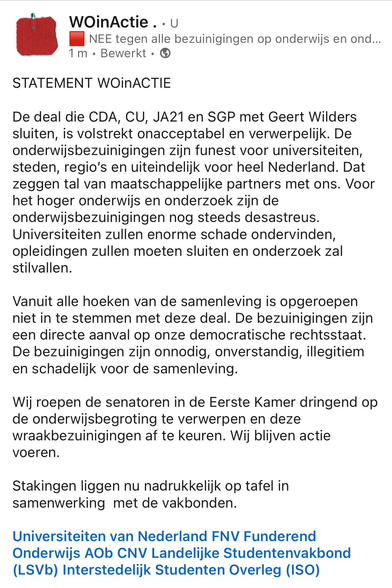 Screenshot van tweet van het twitteraccount @WOinActie . 

STATEMENT WOInACTIE 

De deal die CDA, CU, JA21 en SGP met Geert Wilders sluiten, is volstrekt onacceptabel en verwerpelijk.
De onderwijsbezuinigingen zijn funest voor universiteiten, steden, regio’s en uiteindelijk voor heel Nederland. Dat zeggen tal van maatschappelijke partners met ons. Voor het hoger onderwijs en onderzoek zijn de onderwijsbezuinigingen nog steeds desastreus. Universiteiten zullen enorme schade ondervinden, opleidingen zullen moeten sluiten en onderzoek zal stilvallen. 

Vanuit alle hoeken van de samenleving is opgeroepen niet in te stemmen met deze deal. De bezuinigingen zijn een directe aanval op onze democratische rechtsstaat. De bezuinigingen zijn onnodig, onverstandig, illegitiem en schadelijk voor de samenleving.

 Wij roepen de senatoren in de Eerste Kamer dringend op de onderwijsbegroting te verwerpen en deze wraakbezuinigingen af te keuren. Wij blijven actie voeren.

Stakingen liggen nu nadrukkelijk op tafel in samenwerking met de vakbonden. 

Universiteiten van Nederland FNV Funderend Onderwijs AOb CNV Landelijke Studentenvakbond (LSVDb) Interstedelijk Studenten Overleg (ISO) 