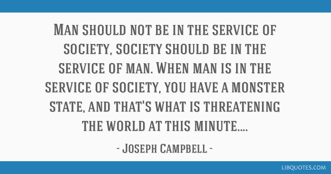 The Power of Myth: “Man should not be in the service of society, society should be in the service of man. When man is in the service of society, you have a monster state, and that's what is threatening the world at this minute” (page 8)

New York Professor Joseph Campbell
year 1987 Interview, age 82
George Lucas Skywalker Ranch, California