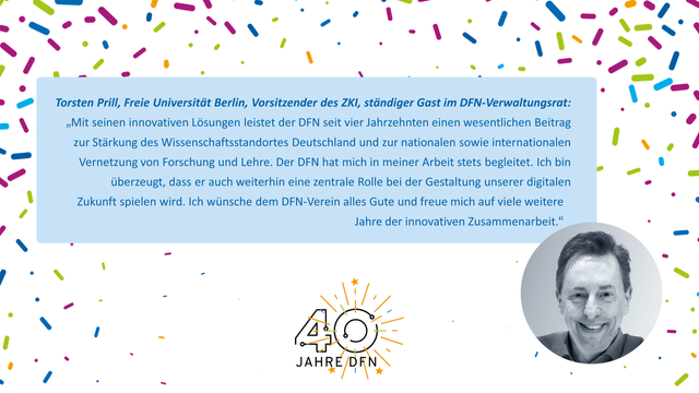 In der Mitte der Bildkachel ist auf hellblauem Hintergrund ein Zitat zu sehen: Text: Torsten Prill, Freie Universität Berlin, Vorsitzender des ZKI, ständiger Gast im DFN-Verwaltungsrat: „Mit seinen innovativen Lösungen leistet der DFN seit vier Jahrzehnten einen wesentlichen Beitrag zur Stärkung des Wissenschaftsstandortes Deutschland und zur nationalen sowie internationalen Vernetzung von Forschung und Lehre. Der DFN hat mich in meiner Arbeit stets begleitet. Ich bin überzeugt, dass er auch weiterhin eine zentrale Rolle bei der Gestaltung unserer digitalen Zukunft spielen wird. Ich wünsche dem DFN-Verein alles Gute und freue mich auf viele weitere Jahre der innovativen Zusammenarbeit.“ 
Darunter ist das Icon “40 Jahre DFN” zu sehen, rechts davon ein Foto des Zitatgebers. Im Hintergrund ist mit kleinen kurzen Strichen Konfetti angedeutet.
