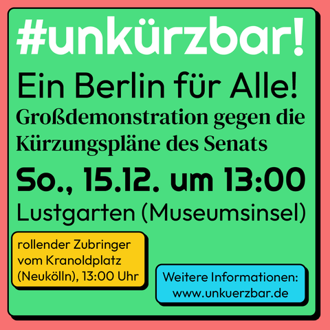 #unkürzbar! Ein Berlin fir Alle! Grofßdemonstration gegen die Kürzungspläne des Senats So., 15.12. um 13:00 Lustgarten (Museumsinsel) 
rollender Zubringer vom Eduard Müller-Platz 13:00 www.unkuerzbar.de 