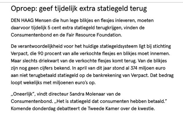 Oproep: geef tijdelijk extra statiegeld terug 

DEN HAAG Mensen die hun lege blikjes en flesjes inleveren, moeten daarvoor tijdelijk 5 cent extra statiegeld terugkrijgen, vinden de Consumentenbond en de Fair Resource Foundation. De verantwoordelijkheid voor het huidige statiegeldsysteem ligt bij stichting Verpact, die 90 procent van alle verkochte flesjes en blikjes moet innemen. Maar slechts driekwart van de verkochte flesjes komt terug. Van de blikjes zijn nog geen cijfers bekend. In april van dit jaar stond al 374 miljoen euro aan niet terugbetaald statiegeld op de bankrekening van Verpact. Dat bedrag loopt wekelijks met miljoenen euro's op. „Oneerlijk", vindt directeur Sandra Molenaar van de Consumentenbond. „Het is statiegeld dat consumenten hebben betaald." Komende donderdag debatteert de Tweede Kamer over de kwestie.