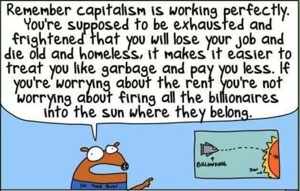 Remember capitalism is working perfectly. You're supposed to be exhausted and frightened that you will lose your job and die old and homeless, it makes it easier to treat you like garbage and pay you less. If you're worrying about the rent you’re not worrying about firing all the billionaires into the sun where they belong.
Art. By First Dog On The Moon