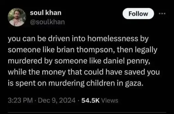 soul khan, @soulkhan:
"you can be driven into homelessness by someone like brian thompson, then legally murdered by someone like daniel penny, while the money that could have saved you is spent on murdering children in gaza."