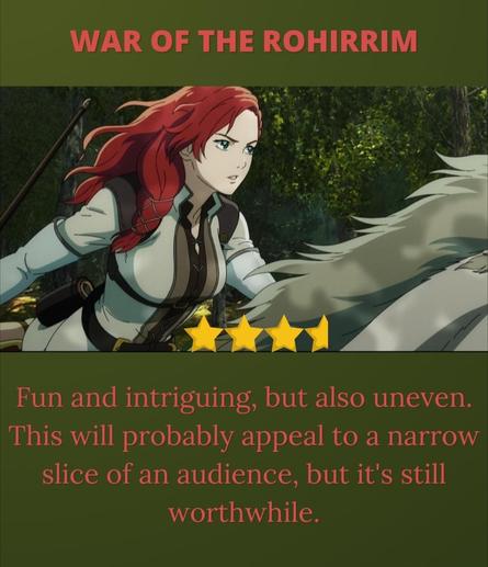 War of the Rohirrim 

Héra is riding on her horse against a backdrop of Fangorn Forest. Her hair is bright red and braided, and she wears it over her shoulder. She is dressed in a white riding outfit. The image is done in an anime style, and it has a sense of motion and determination. 

3.5 stars

Fun and intriguing, but also uneven. This will probably appeal to a narrow slice of an audience, but it's still worthwhile. 

Also, trust women when they tell you that petty narcissists are dangerous.