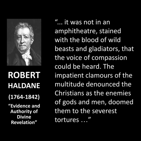 ROBERT HALDANE (1764-1842) "Evidence and Authority of Divine Revelation" " ... it was not in an amphitheatre, stained with the blood of wild beasts and gladiators, that the voice of compassion could be heard. The impatient clamours of the multitude denounced the Christians as the enemies of gods and men, doomed them to the severest tortures... "