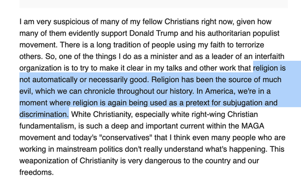 I am very suspicious of many of my fellow Christians right now, given how many of them evidently support Donald Trump and his authoritarian populist movement. There is a long tradition of people using my faith to terrorize others. So, one of the things I do as a minister and as a leader of an interfaith organization is to try to make it clear in my talks and other work that religion is not automatically or necessarily good. Religion has been the source of much evil, which we can chronicle throughout our history. In America, we're in a moment where religion is again being used as a pretext for subjugation and discrimination. White Christianity, especially white right-wing Christian fundamentalism, is such a deep and important current within the MAGA movement and today's "conservatives" that I think even many people who are working in mainstream politics don't really understand what's happening. This weaponization of Christianity is very dangerous to the country and our freedoms.