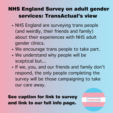 NHS England Survey on adult gender services: TransActual’s view. NHS England are surveying trans people (and weirdly, their friends and family) about their experiences with NHS adult gender clinics. We encourage trans people to take part. We understand why people will be sceptical but... If we, you, and our friends and family don’t respond, the only people completing the survey will be those campaigning to take our care away. See caption for link to survey and link to our full info page.