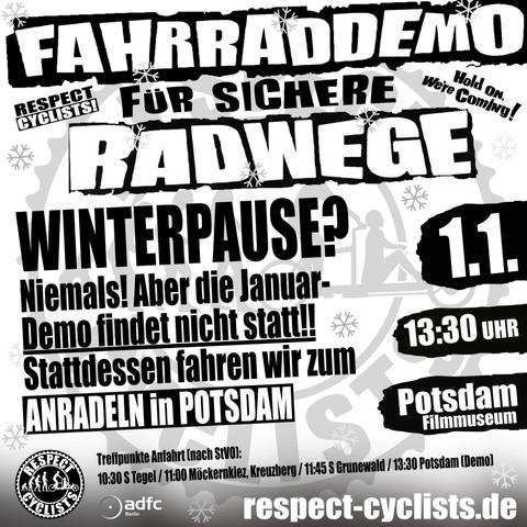 SharePic der Respect Cyclists für den Januar 2025

Im Hintergrund ist grau auf weiß das Logoe der RespectCyclists zu sehen. 

Darüber die folgenden Textblöcke:

Fahrraddemo für sichere Radwege
Respect Cyclists
Hold on, we're Coming

Winterpause?
Niemals! Aber die Januar-Demo findet nicht statt!!
Stattdessen fahren wir zum Anradeln in Potsdam

1.1.
13:30 Uhr
Potsdam, Filmmuseum

Treffpunkte Anfahrt (nach STVO):
10:30 S Tegel / 11:00 Möckernkiez, Kreuzberg / 11:45 S Grundewald / 13:30 Potsdam (Demo)

Unten links sind die Logos von RespectCyclist und ADFC Berlin zu sehen.

respect-cyclists.de