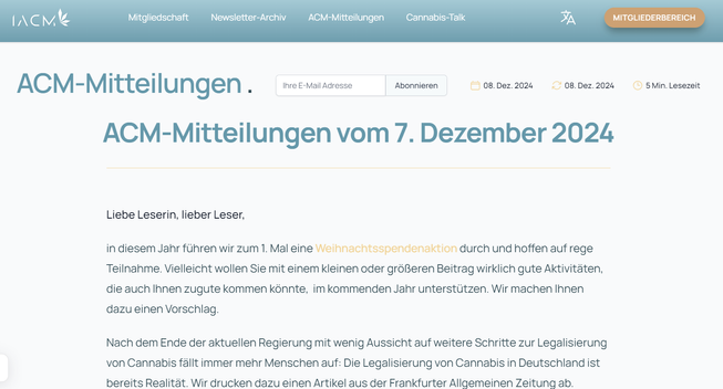 Nach dem Ende der aktuellen Regierung mit wenig Aussicht auf weitere Schritte zur Legalisierung von Cannabis fällt immer mehr Menschen auf: Die Legalisierung von Cannabis in Deutschland ist bereits Realität. Wir drucken dazu einen Artikel aus der Frankfurter Allgemeinen Zeitung ab. Natürlich gibt es auch weiterhin Stimmen der Bundesärztekammer und aus der CDU/CSU-Bundestagsfraktion, die nach der Bundestagswahl eine Rücknahme der Legalisierung fordern. Das ist nach meiner Meinung verzweifeltes Wunschdenken der ewig Gestrigen ohne Aussicht auf Erfolg.

Heiter weiter

Franjo Grotenhermen

Weihnachtsspendenaktion 2024
In diesem Jahr führt die ACM zum ersten Mal eine Weihnachtsspendenaktion durch. Mit dem eingenommenen Geld wollen wir vor allem zwei Projekte finanzieren.

1. Regresse vermeiden und Angst vor der Verschreibung abbauen

Wir haben Rechtsanwalt Professor Dr. Oliver Tolmein, der in Deutschland erfahrenste Rechtsanwalt zum Thema Cannabis als Medizin, beauftragt, ein Gutachten zur Regressgefahr für Ärzte nach einer möglicherweise strittigen Verschreibung von cannabisbasierten Medikamenten abzufassen. Zur Erinnerung: Ein Regress ist eine Strafzahlung, die ein Arzt oder eine Ärztin an die Krankenkasse leisten muss, wenn er oder sie nicht wirtschaftlich gearbeitet hat.