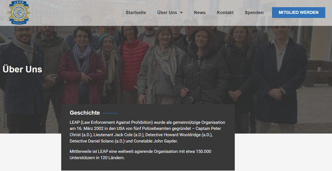 Screenshot Dezember 2024
Eine Gruppe Menschen draußen fotografiert darunter folgender Text:

LEAP (Law Enforcement Against Prohibition) wurde als gemeinnützige Organisation am 16. März 2002 in den USA von fünf Polizeibeamten gegründet – Captain Peter Christ (a.D.), Lieutenant Jack Cole (a.D.), Detective Howard Wooldridge (a.D.), Detective Daniel Solano (a.D.) und Constable John Gayder.

Mittlerweile ist LEAP eine weltweit agierende Organisation mit etwa 150.000 Unterstützern in 120 Ländern. 
https://leap-deutschland.de/uber-uns/
