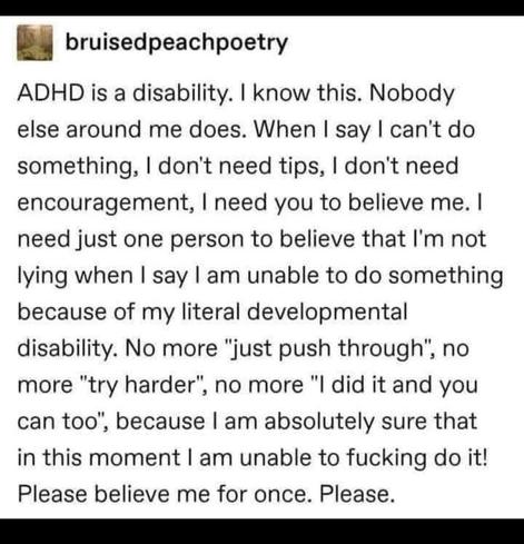 A Tumblr post by the user "bruisedpeachpoetry" that reads: "ADHD is a disability. I know this. Nobody else around me does. When say can't do something, I don't need tips, I don't need encouragement, I need you to believe me. I need just one person to believe that I'm not lying when I say am unable to do something because of my literal developmental disability. No more just push through, no more try harder, no more did it and you can too, because am absolutely sure that in this moment am unable to fucking do it! Please believe me for once. Please."