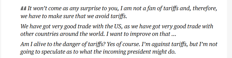 It won't come as any surprise to you, I am not a fan of tariffs and, therefore, 
 we have to make sure that we avoid tariffs. 
 We have got very good trade with the US, as we have got very good trade with 
 other countries around the world. I want to improve on that ... 
 Am I alive to the danger of tariffs? Yes of course. I'm against tariffs, but I'm not 
 going to speculate as to what the incoming president might do.
