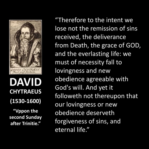 DAVID CHYTRAEUS (1530-1600) "Vppon the second Sunday after Trinitie." "Therefore to the intent we lose not the remission of sins received, the deliverance from Death, the grace of GOD, and the everlasting life: we must of necessity fall to lovingness and new obedience agreeable with God's will. And yet it followeth not thereupon that our lovingness or new obedience deserveth forgiveness of sins, and eternal life."