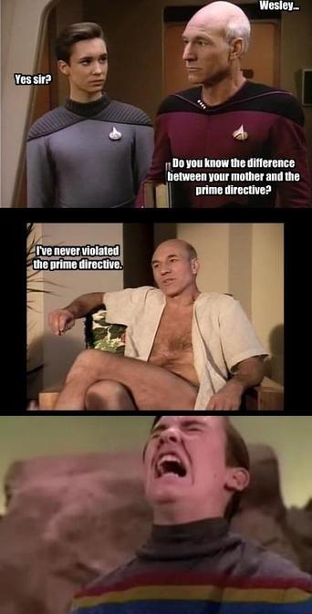 Picard to Wesley (both in uniform): Wesley...
Wesley: Yes, sir?
Picard: Do you know the difference between your mother and the Prime Directive?

Picard, lounging in casual-wear, replies: I've never violated the Prime Directive. 

Wesley (screaming): SCREAMING