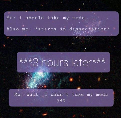 Me: I should take my meds
Also Me: *stares in dissociation*

**3 hours later**

Me: Wait. I didn't take my meds yet