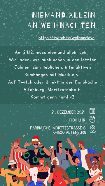 NIEMAND ALLEIN AN WEIHNACHTEN https://twitchtv/welleonelove

Am 24.12. muss niemand allein sein.

Wir laden, wie auch schon in den letzten Jahren, zum lieblichen, interaktiven Rumhangen mit Musik ein.

Auf Twitch oder direkt in der Farbkuche Altenburg, MoritzstraBe 6.

Kommt gern rum! <3

24. DEZEMBER 2024
19:00 UHR 
FARBKUCHE, MORITZSTRASSE 6,
 04600 ALTENBURG 