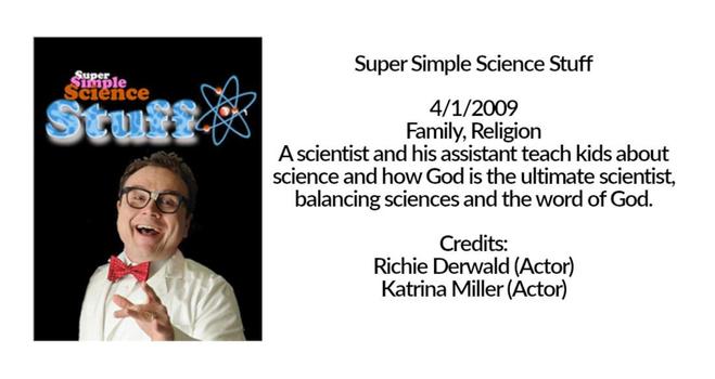 program guide page:

Super Simple Science Stuff

4/1/2009
Family, Religion
A scientist and his assistant teach kids about science and how God is the ultimate scientist, balancing sciences and the word of God.

Credits:
Richie Derwald (Actor)
Katrina Miller (Actor)